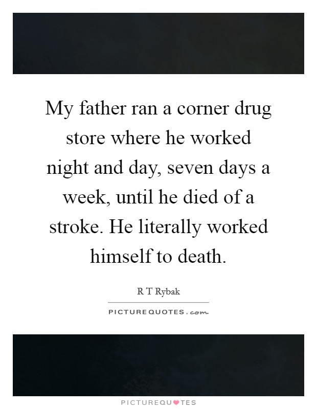 My father ran a corner drug store where he worked night and day, seven days a week, until he died of a stroke. He literally worked himself to death. Picture Quote #1