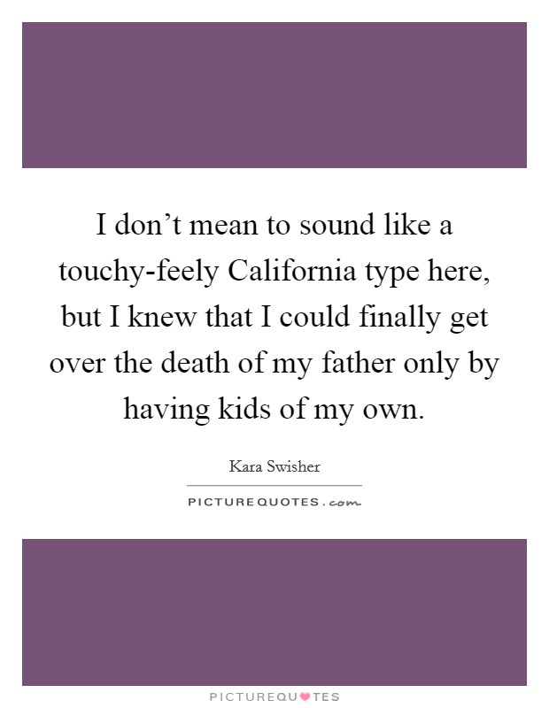 I don't mean to sound like a touchy-feely California type here, but I knew that I could finally get over the death of my father only by having kids of my own. Picture Quote #1