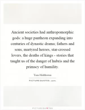 Ancient societies had anthropomorphic gods: a huge pantheon expanding into centuries of dynastic drama; fathers and sons, martyred heroes, star-crossed lovers, the deaths of kings - stories that taught us of the danger of hubris and the primacy of humility Picture Quote #1