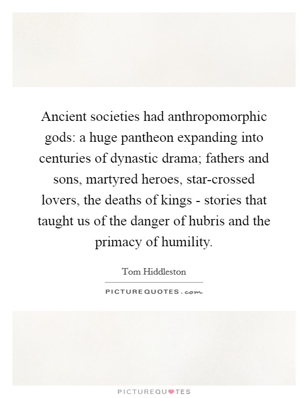 Ancient societies had anthropomorphic gods: a huge pantheon expanding into centuries of dynastic drama; fathers and sons, martyred heroes, star-crossed lovers, the deaths of kings - stories that taught us of the danger of hubris and the primacy of humility. Picture Quote #1