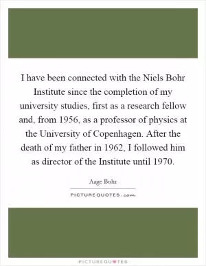 I have been connected with the Niels Bohr Institute since the completion of my university studies, first as a research fellow and, from 1956, as a professor of physics at the University of Copenhagen. After the death of my father in 1962, I followed him as director of the Institute until 1970 Picture Quote #1