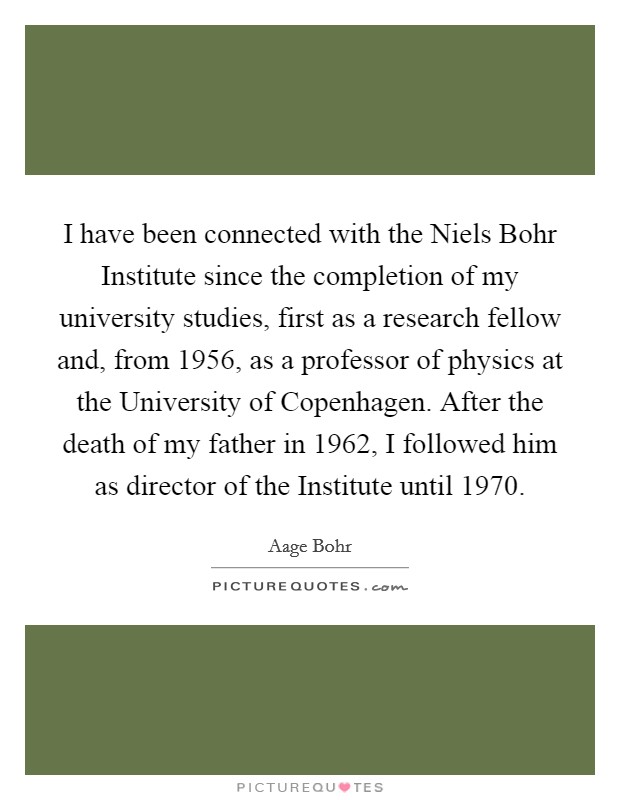 I have been connected with the Niels Bohr Institute since the completion of my university studies, first as a research fellow and, from 1956, as a professor of physics at the University of Copenhagen. After the death of my father in 1962, I followed him as director of the Institute until 1970. Picture Quote #1