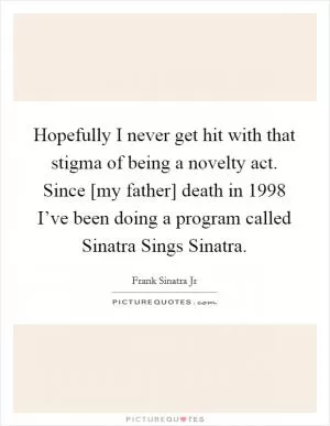 Hopefully I never get hit with that stigma of being a novelty act. Since [my father] death in 1998 I’ve been doing a program called Sinatra Sings Sinatra Picture Quote #1