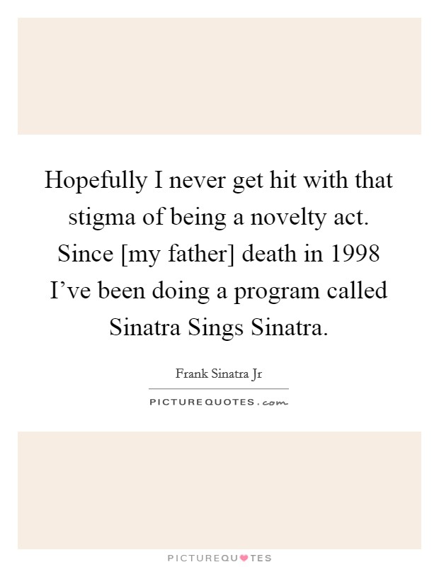 Hopefully I never get hit with that stigma of being a novelty act. Since [my father] death in 1998 I've been doing a program called Sinatra Sings Sinatra. Picture Quote #1