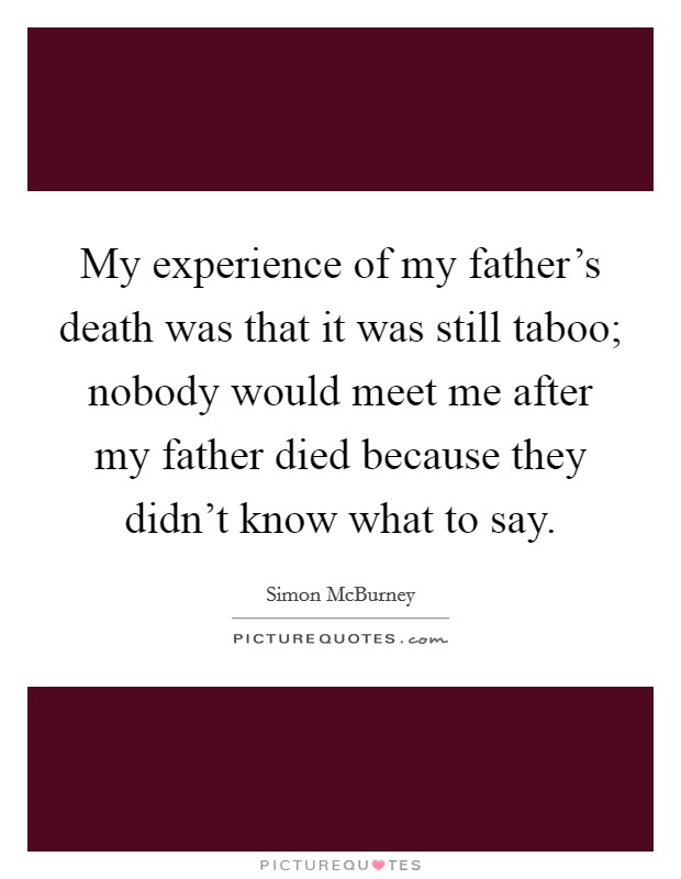 My experience of my father's death was that it was still taboo; nobody would meet me after my father died because they didn't know what to say. Picture Quote #1