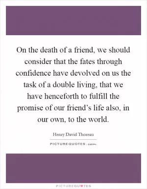 On the death of a friend, we should consider that the fates through confidence have devolved on us the task of a double living, that we have henceforth to fulfill the promise of our friend’s life also, in our own, to the world Picture Quote #1