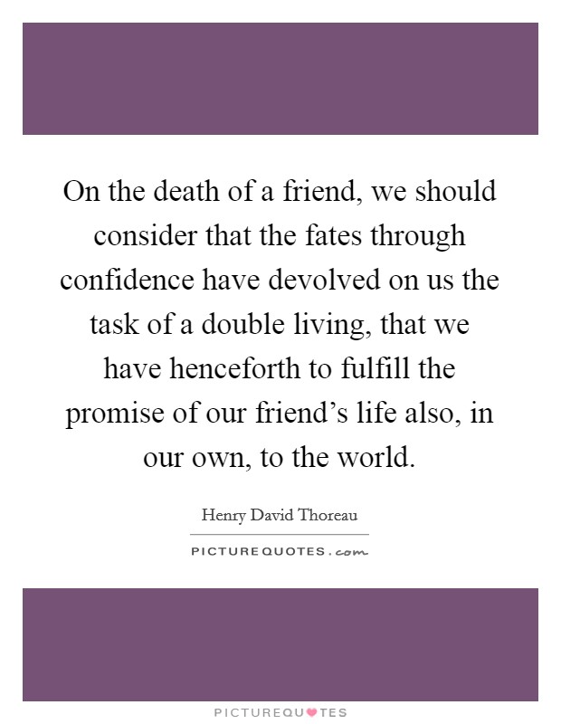 On the death of a friend, we should consider that the fates through confidence have devolved on us the task of a double living, that we have henceforth to fulfill the promise of our friend's life also, in our own, to the world. Picture Quote #1