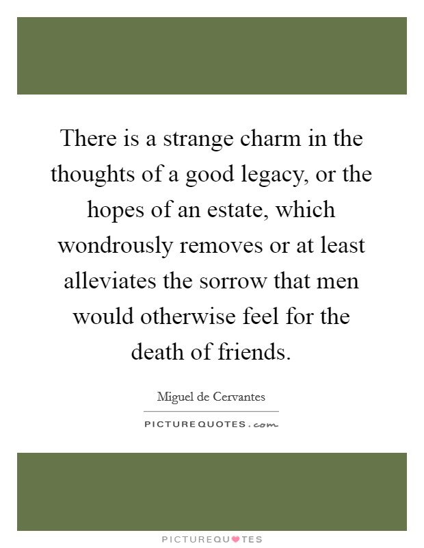 There is a strange charm in the thoughts of a good legacy, or the hopes of an estate, which wondrously removes or at least alleviates the sorrow that men would otherwise feel for the death of friends. Picture Quote #1