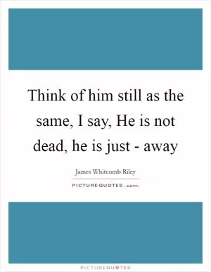 Think of him still as the same, I say, He is not dead, he is just - away Picture Quote #1