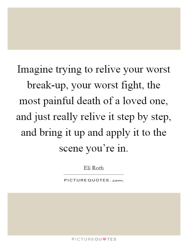 Imagine trying to relive your worst break-up, your worst fight, the most painful death of a loved one, and just really relive it step by step, and bring it up and apply it to the scene you're in. Picture Quote #1