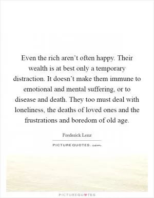 Even the rich aren’t often happy. Their wealth is at best only a temporary distraction. It doesn’t make them immune to emotional and mental suffering, or to disease and death. They too must deal with loneliness, the deaths of loved ones and the frustrations and boredom of old age Picture Quote #1