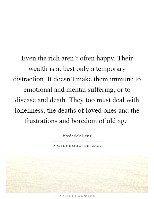Even the rich aren't often happy. Their wealth is at best only a temporary distraction. It doesn't make them immune to emotional and mental suffering, or to disease and death. They too must deal with loneliness, the deaths of loved ones and the frustrations and boredom of old age. Picture Quote #1