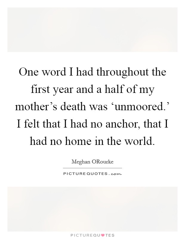 One word I had throughout the first year and a half of my mother's death was ‘unmoored.' I felt that I had no anchor, that I had no home in the world. Picture Quote #1