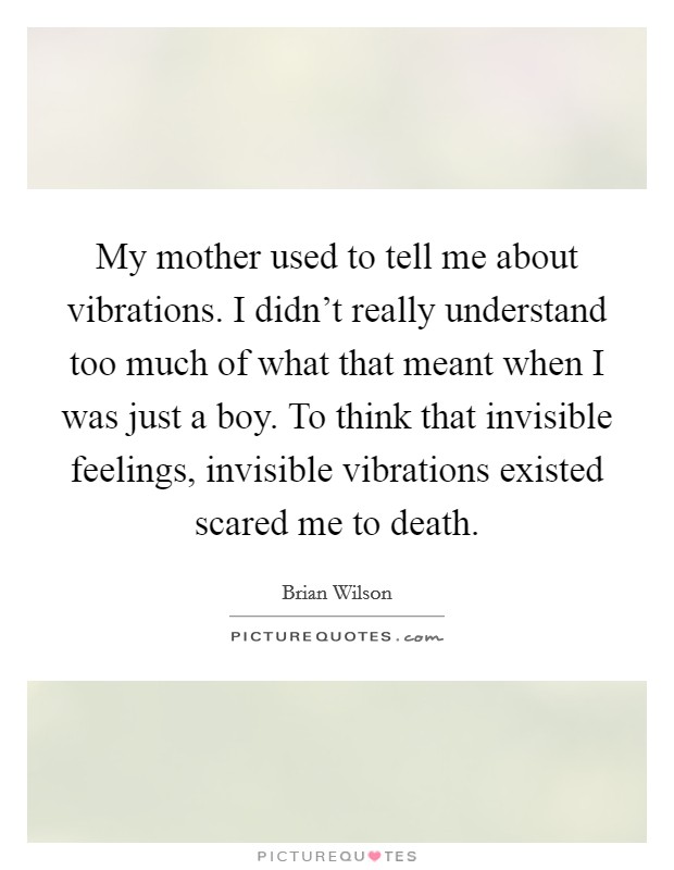 My mother used to tell me about vibrations. I didn't really understand too much of what that meant when I was just a boy. To think that invisible feelings, invisible vibrations existed scared me to death. Picture Quote #1