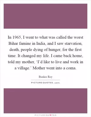 In 1965, I went to what was called the worst Bihar famine in India, and I saw starvation, death, people dying of hunger, for the first time. It changed my life. I came back home, told my mother, ‘I’d like to live and work in a village.’ Mother went into a coma Picture Quote #1