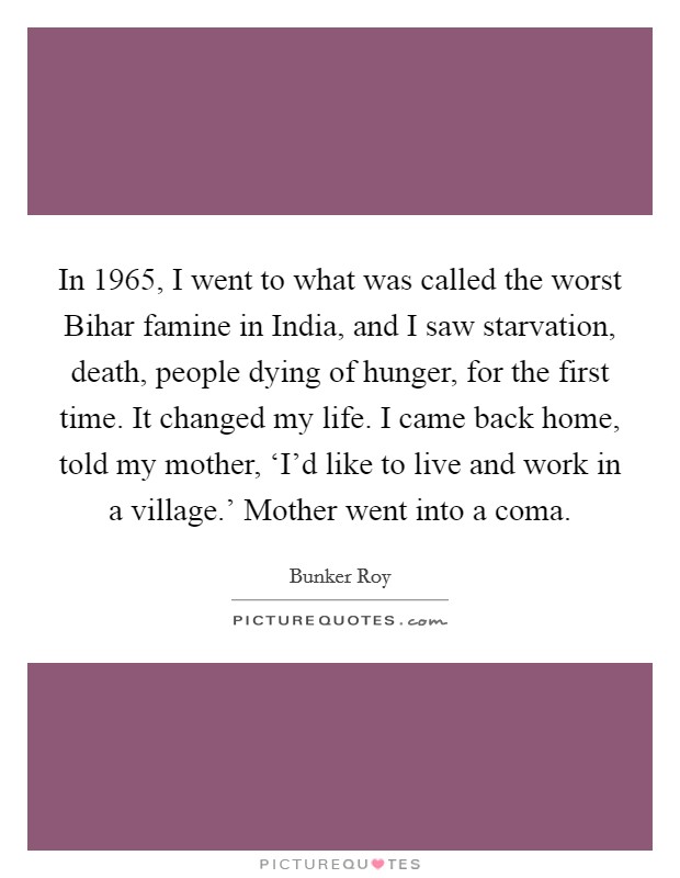 In 1965, I went to what was called the worst Bihar famine in India, and I saw starvation, death, people dying of hunger, for the first time. It changed my life. I came back home, told my mother, ‘I'd like to live and work in a village.' Mother went into a coma. Picture Quote #1