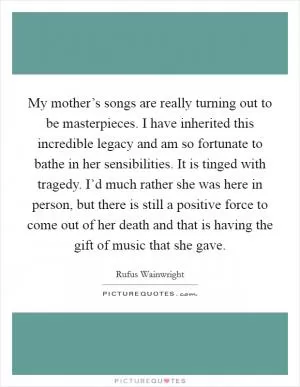My mother’s songs are really turning out to be masterpieces. I have inherited this incredible legacy and am so fortunate to bathe in her sensibilities. It is tinged with tragedy. I’d much rather she was here in person, but there is still a positive force to come out of her death and that is having the gift of music that she gave Picture Quote #1