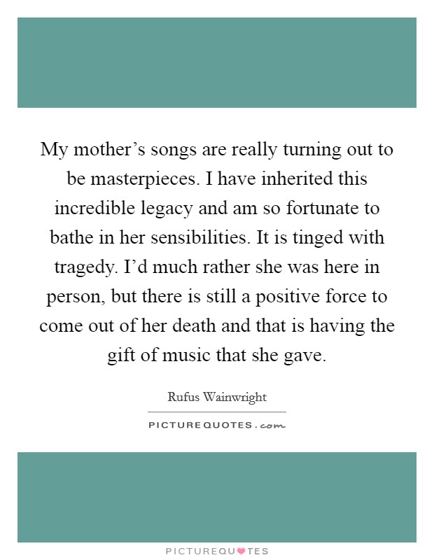 My mother's songs are really turning out to be masterpieces. I have inherited this incredible legacy and am so fortunate to bathe in her sensibilities. It is tinged with tragedy. I'd much rather she was here in person, but there is still a positive force to come out of her death and that is having the gift of music that she gave. Picture Quote #1