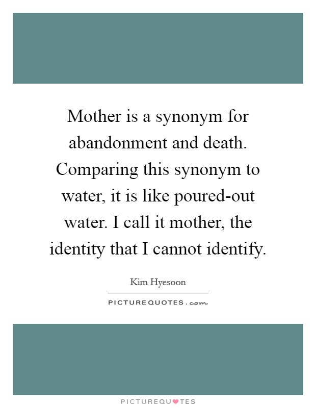 Mother is a synonym for abandonment and death. Comparing this synonym to water, it is like poured-out water. I call it mother, the identity that I cannot identify. Picture Quote #1
