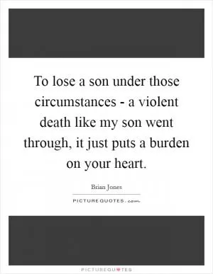 To lose a son under those circumstances - a violent death like my son went through, it just puts a burden on your heart Picture Quote #1