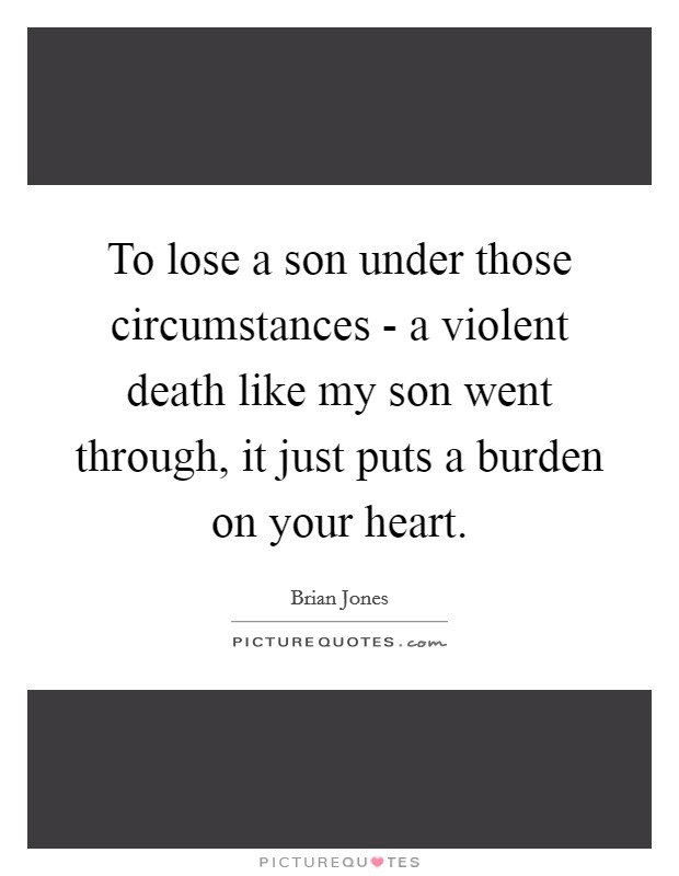 To lose a son under those circumstances - a violent death like my son went through, it just puts a burden on your heart. Picture Quote #1