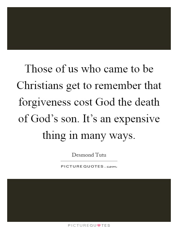 Those of us who came to be Christians get to remember that forgiveness cost God the death of God's son. It's an expensive thing in many ways. Picture Quote #1