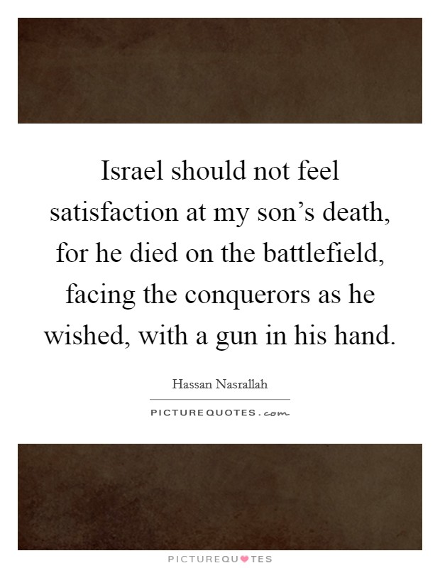 Israel should not feel satisfaction at my son's death, for he died on the battlefield, facing the conquerors as he wished, with a gun in his hand. Picture Quote #1