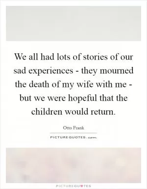 We all had lots of stories of our sad experiences - they mourned the death of my wife with me - but we were hopeful that the children would return Picture Quote #1