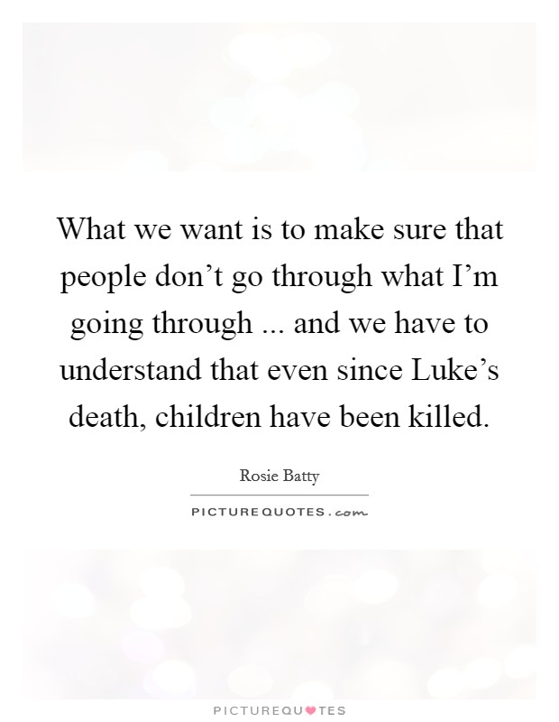 What we want is to make sure that people don't go through what I'm going through ... and we have to understand that even since Luke's death, children have been killed. Picture Quote #1