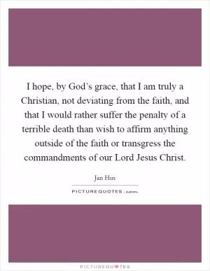 I hope, by God’s grace, that I am truly a Christian, not deviating from the faith, and that I would rather suffer the penalty of a terrible death than wish to affirm anything outside of the faith or transgress the commandments of our Lord Jesus Christ Picture Quote #1
