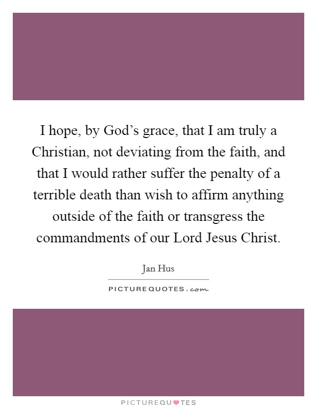 I hope, by God's grace, that I am truly a Christian, not deviating from the faith, and that I would rather suffer the penalty of a terrible death than wish to affirm anything outside of the faith or transgress the commandments of our Lord Jesus Christ. Picture Quote #1