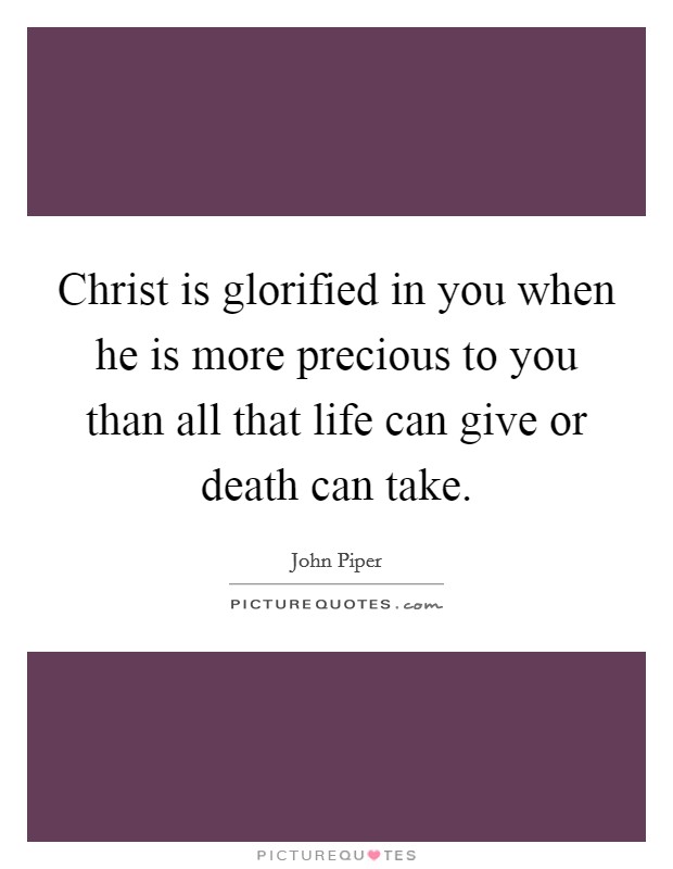 Christ is glorified in you when he is more precious to you than all that life can give or death can take. Picture Quote #1