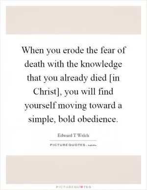 When you erode the fear of death with the knowledge that you already died [in Christ], you will find yourself moving toward a simple, bold obedience Picture Quote #1