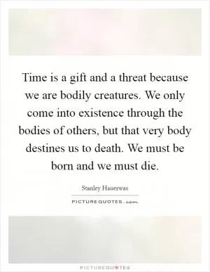 Time is a gift and a threat because we are bodily creatures. We only come into existence through the bodies of others, but that very body destines us to death. We must be born and we must die Picture Quote #1