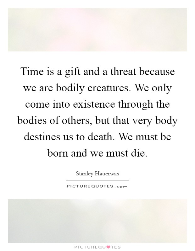 Time is a gift and a threat because we are bodily creatures. We only come into existence through the bodies of others, but that very body destines us to death. We must be born and we must die. Picture Quote #1