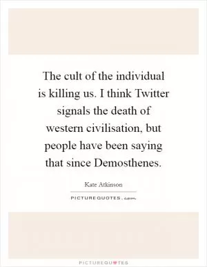 The cult of the individual is killing us. I think Twitter signals the death of western civilisation, but people have been saying that since Demosthenes Picture Quote #1