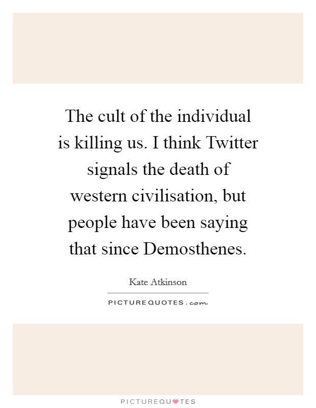The cult of the individual is killing us. I think Twitter signals the death of western civilisation, but people have been saying that since Demosthenes. Picture Quote #1