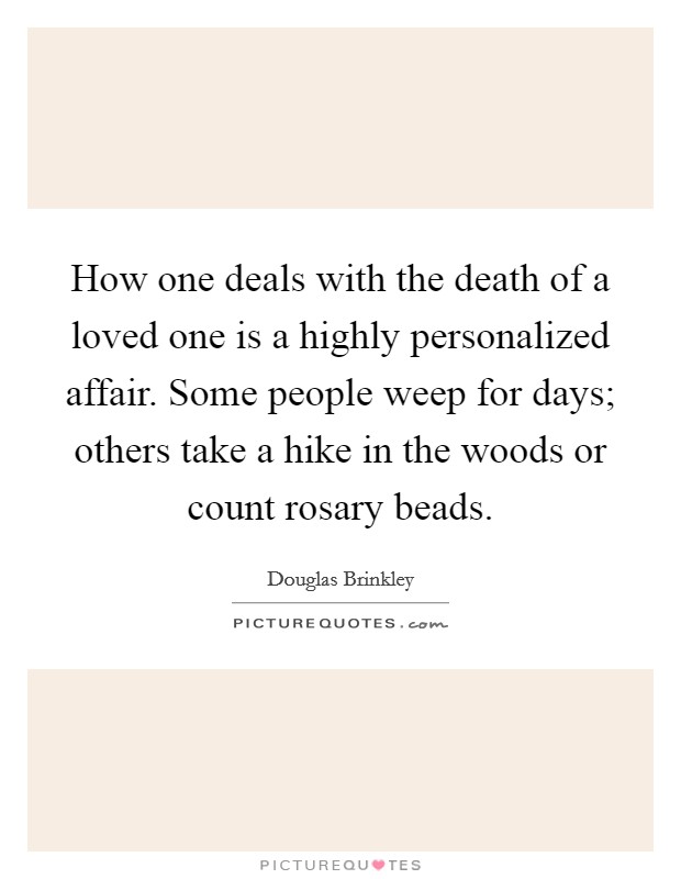 How one deals with the death of a loved one is a highly personalized affair. Some people weep for days; others take a hike in the woods or count rosary beads. Picture Quote #1