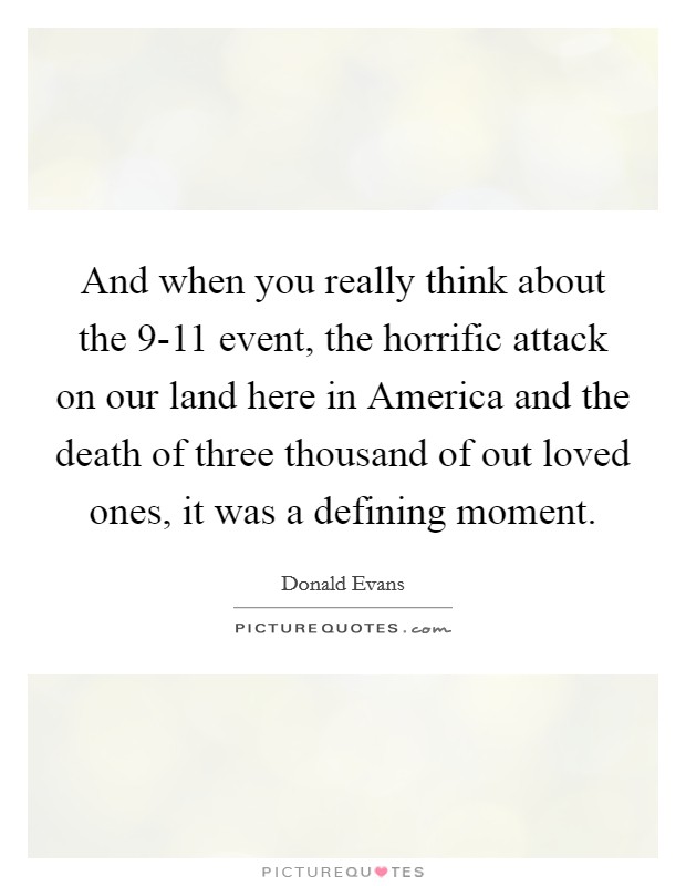 And when you really think about the 9-11 event, the horrific attack on our land here in America and the death of three thousand of out loved ones, it was a defining moment Picture Quote #1