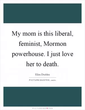 My mom is this liberal, feminist, Mormon powerhouse. I just love her to death Picture Quote #1