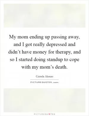 My mom ending up passing away, and I got really depressed and didn’t have money for therapy, and so I started doing standup to cope with my mom’s death Picture Quote #1