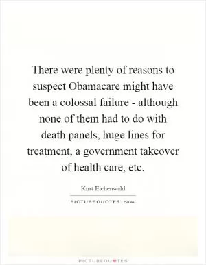 There were plenty of reasons to suspect Obamacare might have been a colossal failure - although none of them had to do with death panels, huge lines for treatment, a government takeover of health care, etc Picture Quote #1