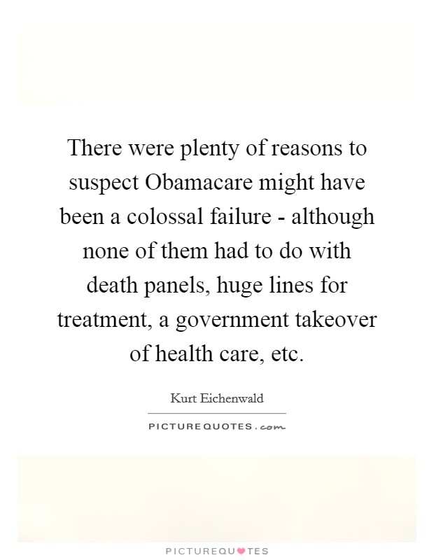 There were plenty of reasons to suspect Obamacare might have been a colossal failure - although none of them had to do with death panels, huge lines for treatment, a government takeover of health care, etc. Picture Quote #1