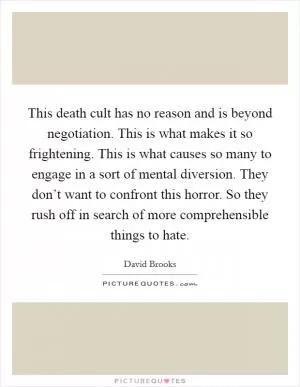 This death cult has no reason and is beyond negotiation. This is what makes it so frightening. This is what causes so many to engage in a sort of mental diversion. They don’t want to confront this horror. So they rush off in search of more comprehensible things to hate Picture Quote #1