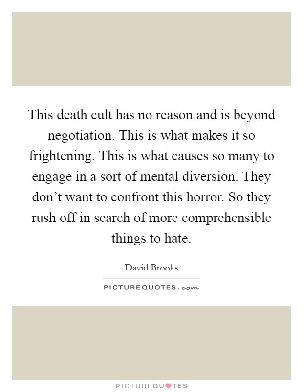 This death cult has no reason and is beyond negotiation. This is what makes it so frightening. This is what causes so many to engage in a sort of mental diversion. They don't want to confront this horror. So they rush off in search of more comprehensible things to hate. Picture Quote #1