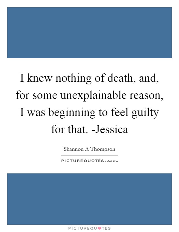 I knew nothing of death, and, for some unexplainable reason, I was beginning to feel guilty for that. -Jessica Picture Quote #1