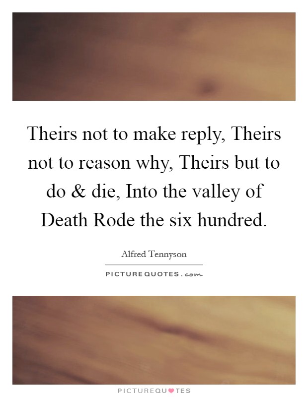 Theirs not to make reply, Theirs not to reason why, Theirs but to do and die, Into the valley of Death Rode the six hundred. Picture Quote #1
