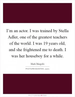 I’m an actor. I was trained by Stella Adler, one of the greatest teachers of the world. I was 19 years old, and she frightened me to death. I was her houseboy for a while Picture Quote #1