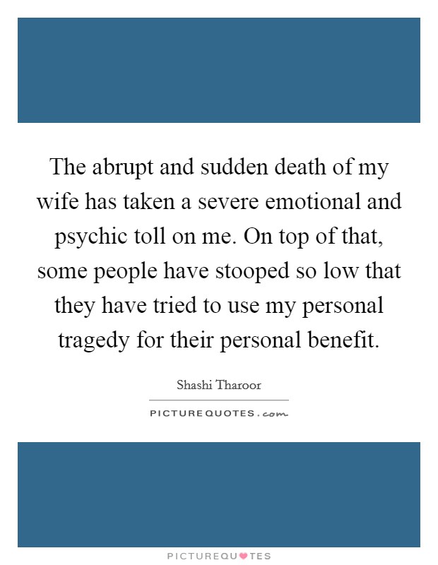 The abrupt and sudden death of my wife has taken a severe emotional and psychic toll on me. On top of that, some people have stooped so low that they have tried to use my personal tragedy for their personal benefit. Picture Quote #1