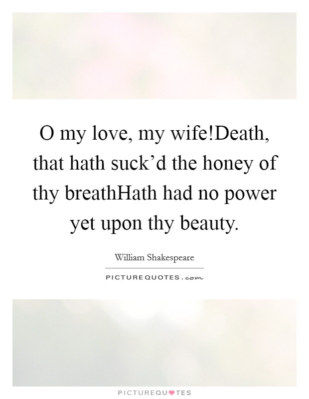 O my love, my wife!Death, that hath suck'd the honey of thy breathHath had no power yet upon thy beauty. Picture Quote #1